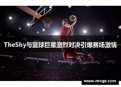 TheShy与篮球巨星激烈对决引爆赛场激情