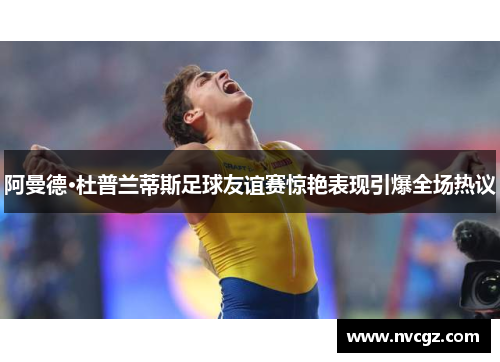 阿曼德·杜普兰蒂斯足球友谊赛惊艳表现引爆全场热议